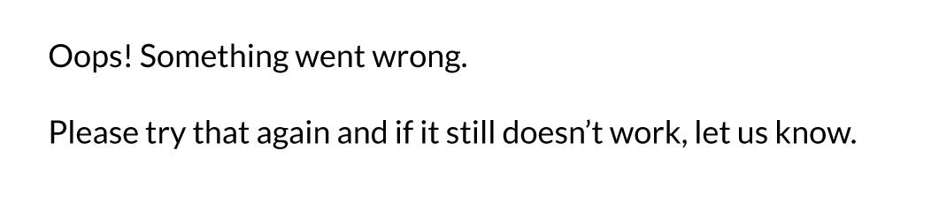 Something went wrong! Please try that again, and if it still doesn't work, let us know.